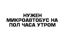 НУЖЕН МИКРОАВТОБУС НА ПОЛ ЧАСА УТРОМ